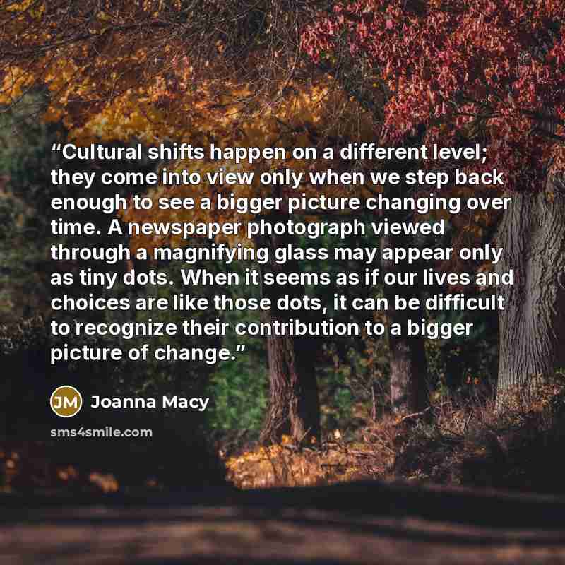 “Cultural shifts happen on a different level; they come into view only when we step back enough to see a bigger picture changing over time. A newspaper photograph viewed through a magnifying glass may appear only as tiny dots. When it seems as if our lives and choices are like those dots, it can be…” quote by Joanna Macy