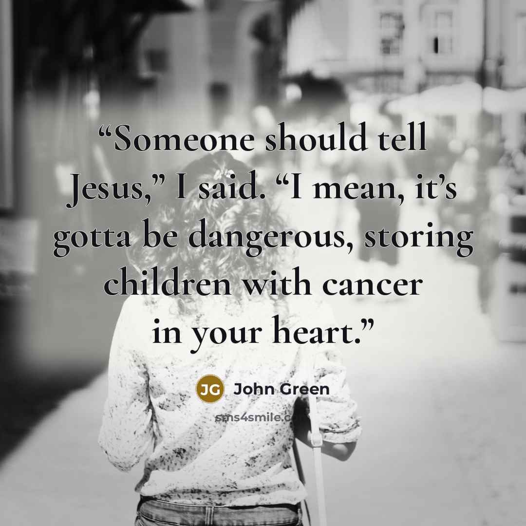 “Someone should tell Jesus,” I said. “I mean, it’s gotta be dangerous, storing children with cancer in your heart.” quote by John Green