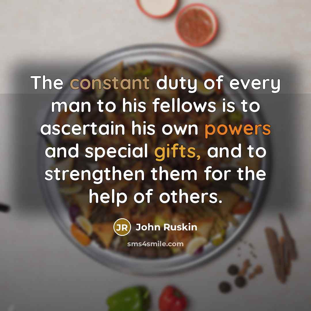 “The constant duty of every man to his fellows is to ascertain his own powers and special gifts, and to strengthen them for the help of others.” quote by John Ruskin