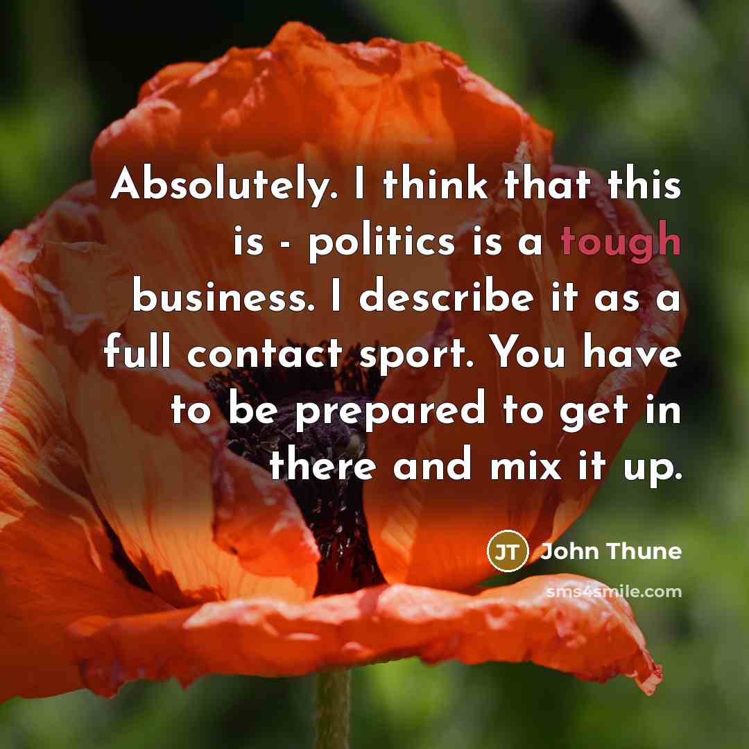 “Absolutely. I think that this is - politics is a tough business. I describe it as a full contact sport. You have to be prepared to get in there and mix it up.” quote by John Thune