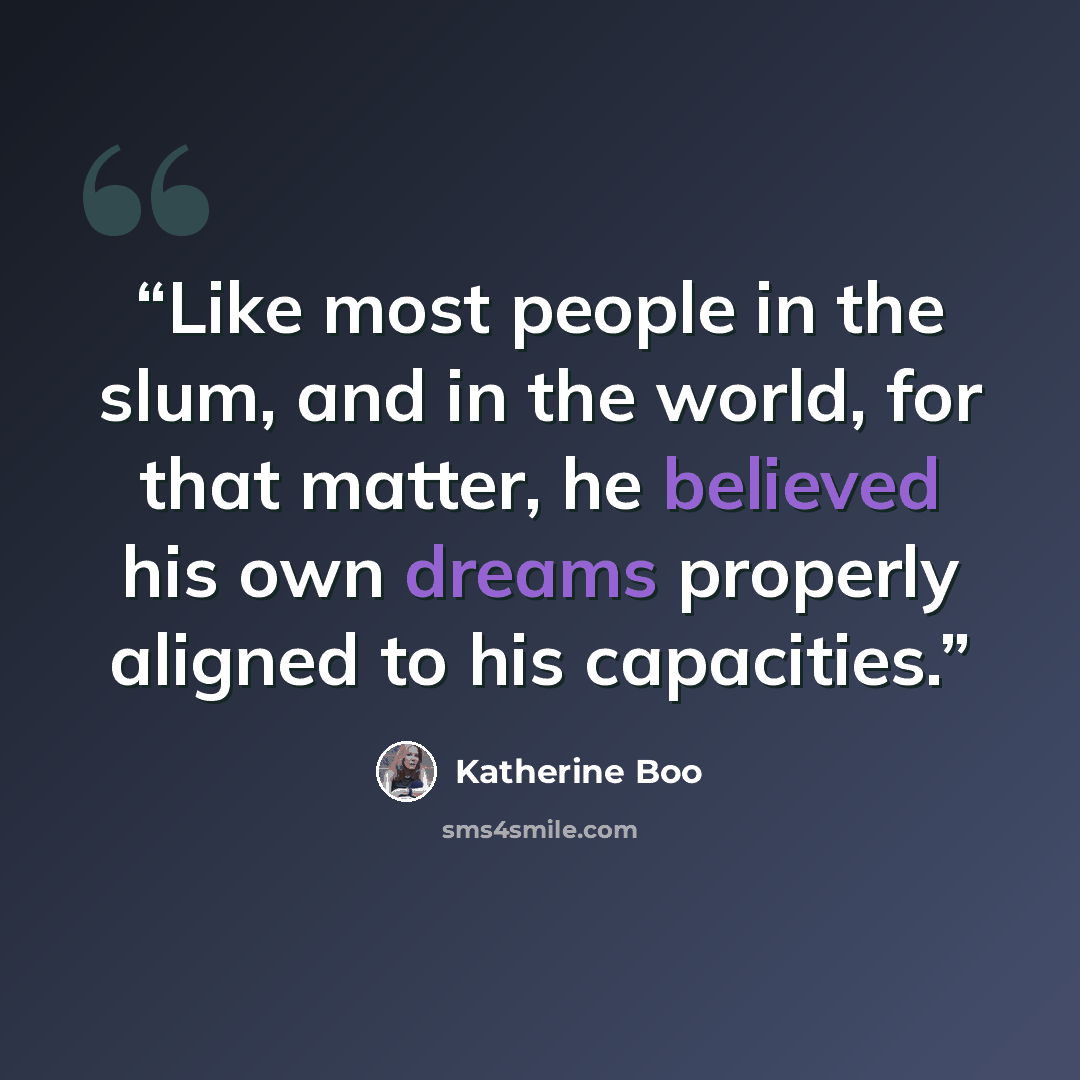 “Like most people in the slum, and in the world, for that matter, he believed his own dreams properly aligned to his capacities.” quote by Katherine Boo