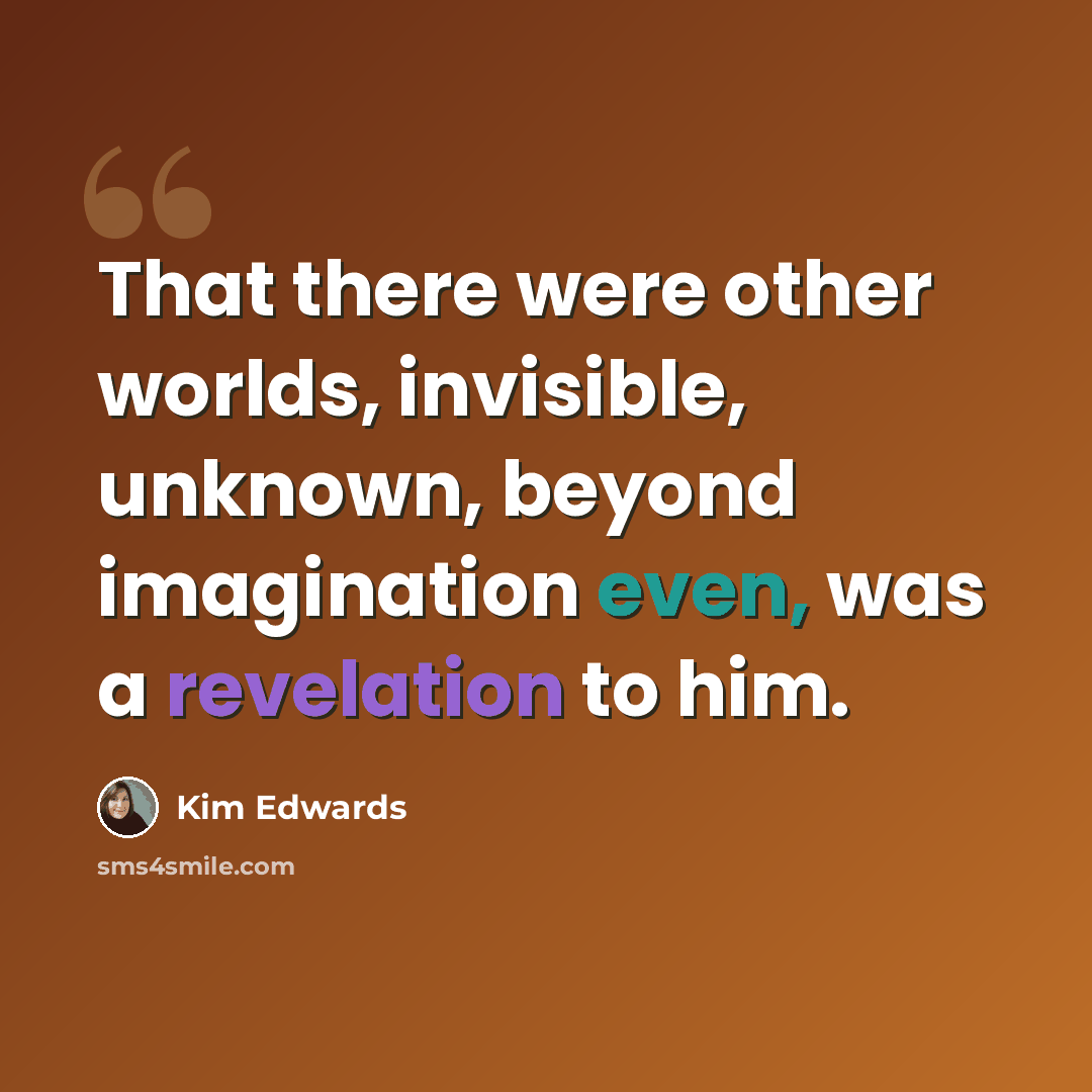 “That there were other worlds, invisible, unknown, beyond imagination even, was a revelation to him.” quote by Kim Edwards