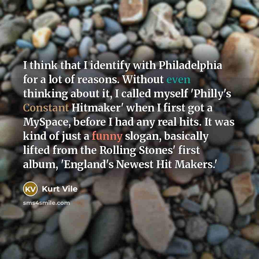 “I think that I identify with Philadelphia for a lot of reasons. Without even thinking about it, I called myself 'Philly's Constant Hitmaker' when I first got a MySpace, before I had any real hits. It was kind of just a funny slogan, basically lifted from the Rolling Stones' first album, 'England's…” quote by Kurt Vile