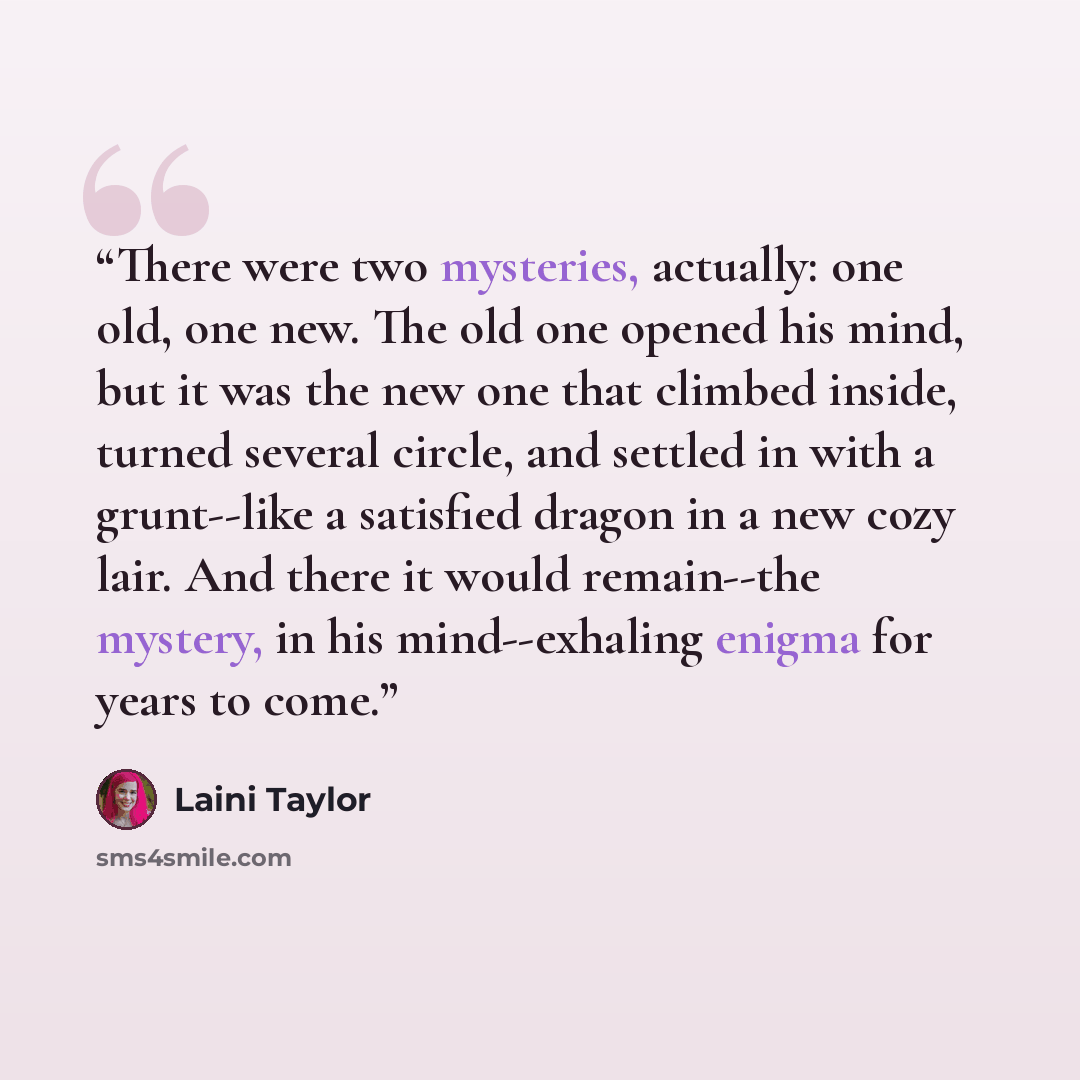 “There were two mysteries, actually: one old, one new. The old one opened his mind, but it was the new one that climbed inside, turned several circle, and settled in with a grunt--like a satisfied dragon in a new cozy lair. And there it would remain--the mystery, in his mind--exhaling enigma for…” quote by Laini Taylor