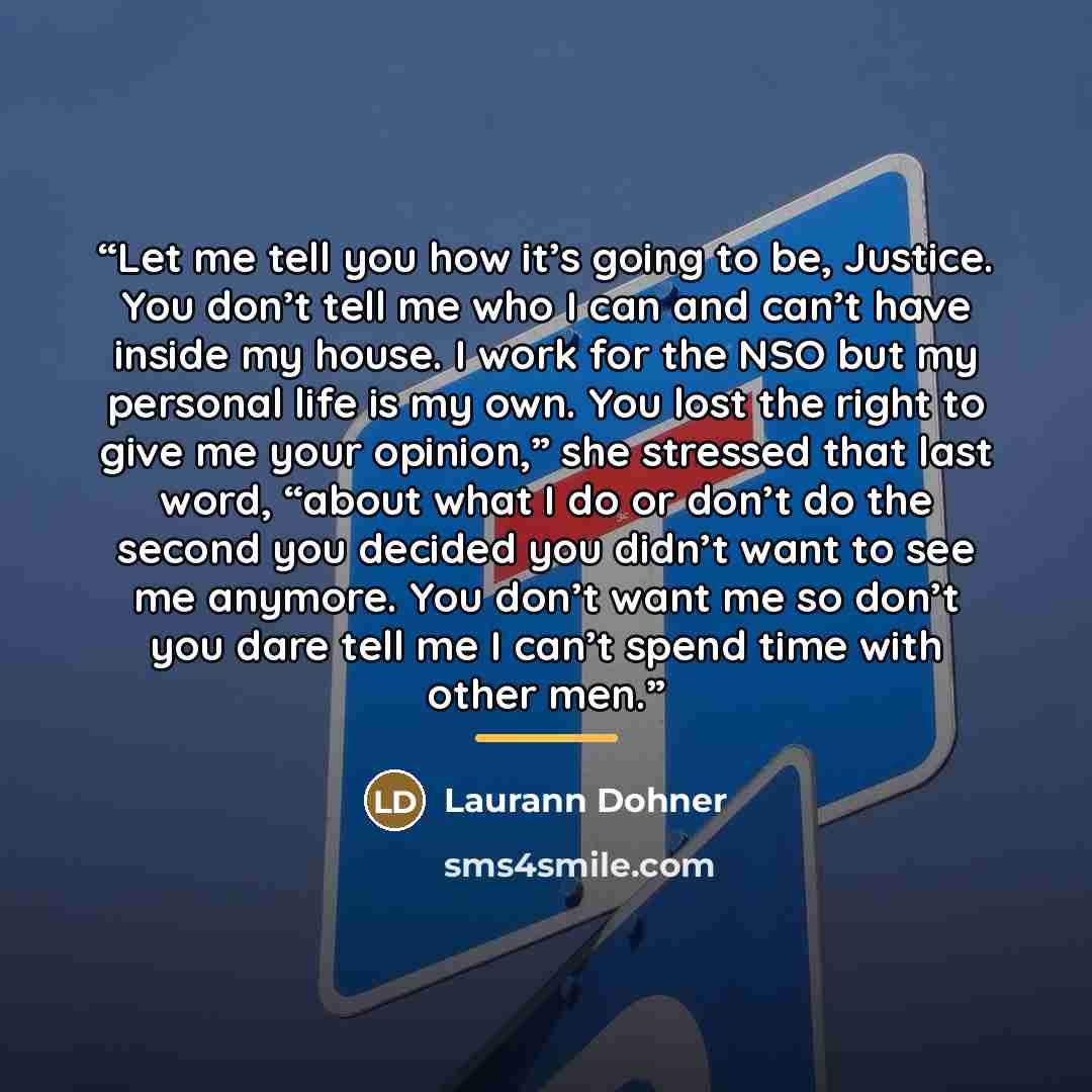 “Let me tell you how it’s going to be, Justice. You don’t tell me who I can and can’t have inside my house. I work for the NSO but my personal life is my own. You lost the right to give me your opinion,” she stressed that last word, “about what I do or don’t do the second you decided you didn’t…” quote by Laurann Dohner