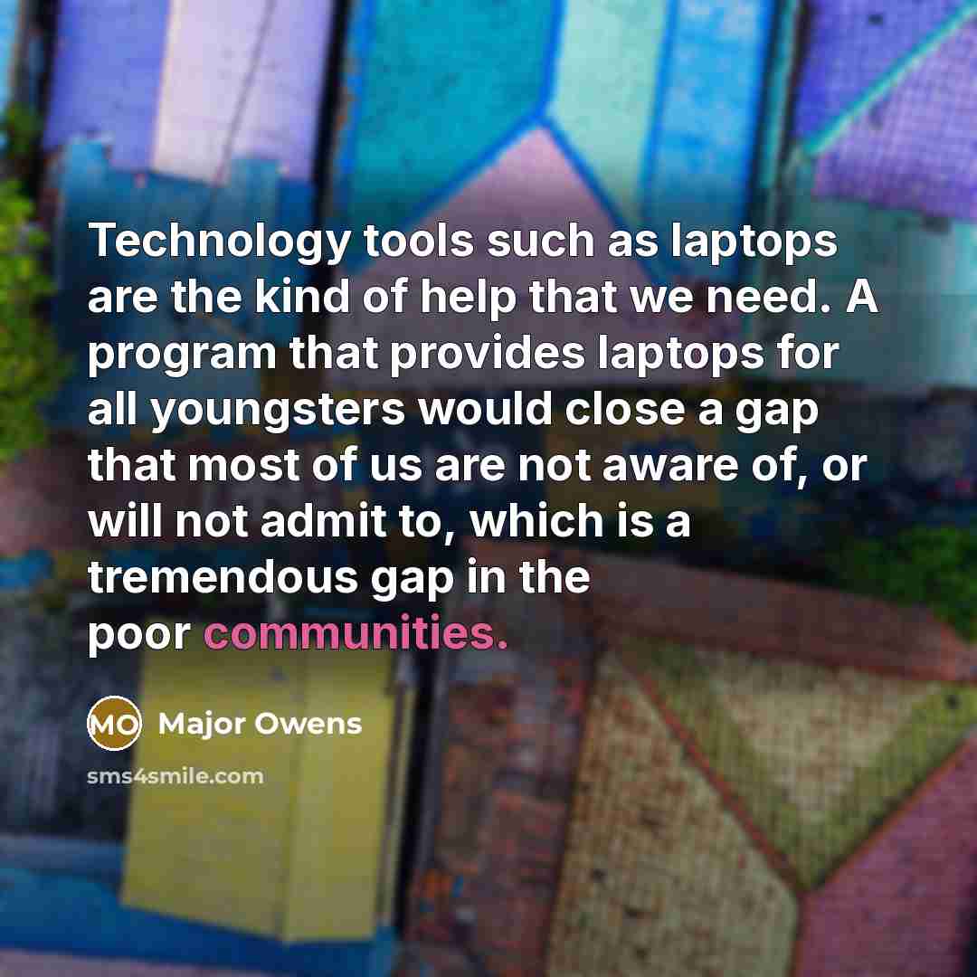 “Technology tools such as laptops are the kind of help that we need. A program that provides laptops for all youngsters would close a gap that most of us are not aware of, or will not admit to, which is a tremendous gap in the poor communities.” quote by Major Owens
