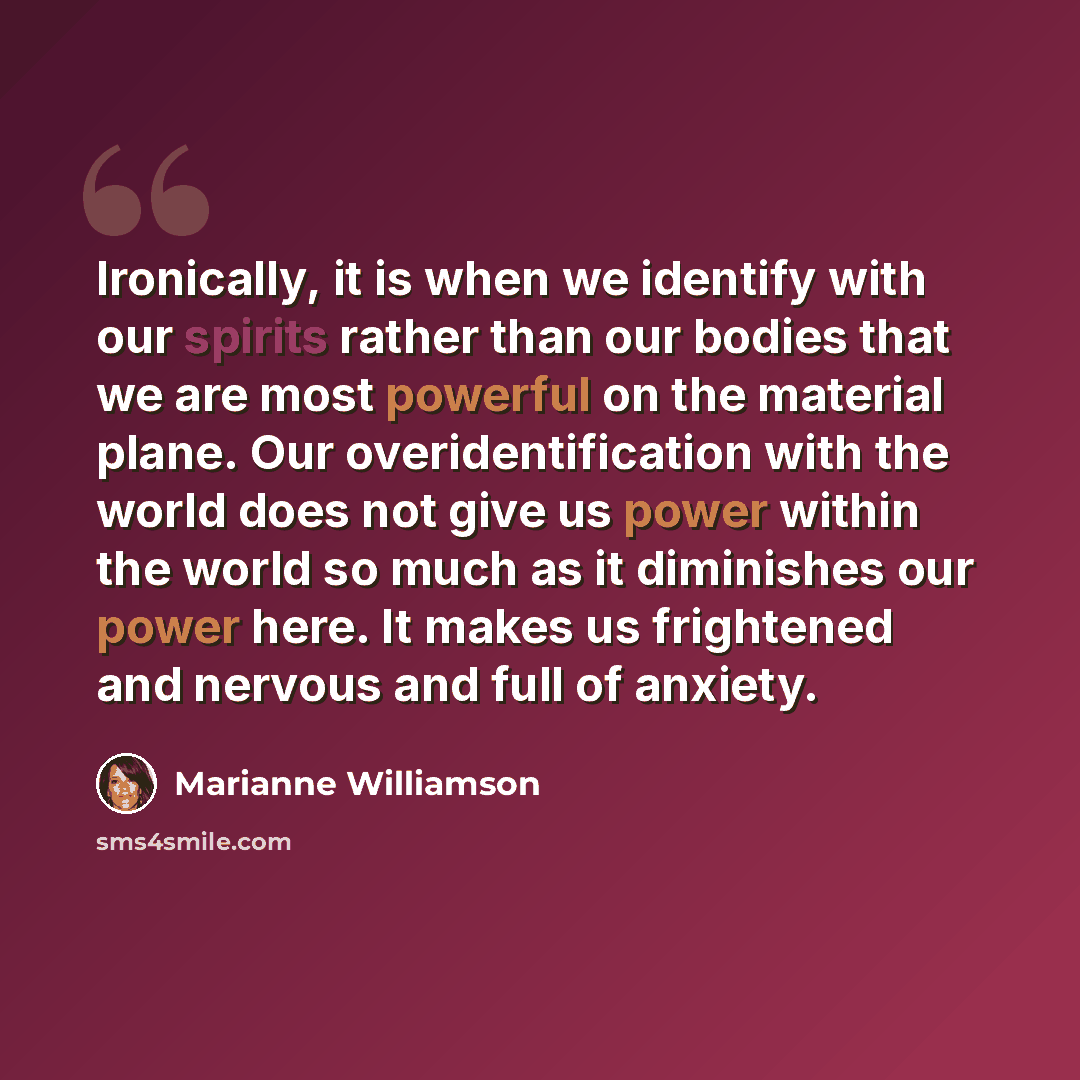 “Ironically, it is when we identify with our spirits rather than our bodies that we are most powerful on the material plane. Our overidentification with the world does not give us power within the world so much as it diminishes our power here. It makes us frightened and nervous and full of anxiety.” quote by Marianne Williamson