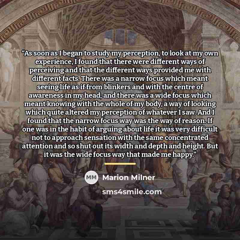 “As soon as I began to study my perception, to look at my own experience, I found that there were different ways of perceiving and that the different ways provided me with different facts. There was a narrow focus which meant seeing life as if from blinkers and with the centre of awareness in my…” quote by Marion Milner