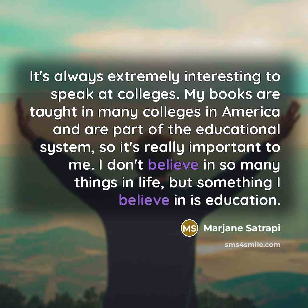 “It's always extremely interesting to speak at colleges. My books are taught in many colleges in America and are part of the educational system, so it's really important to me. I don't believe in so many things in life, but something I believe in is education.” quote by Marjane Satrapi