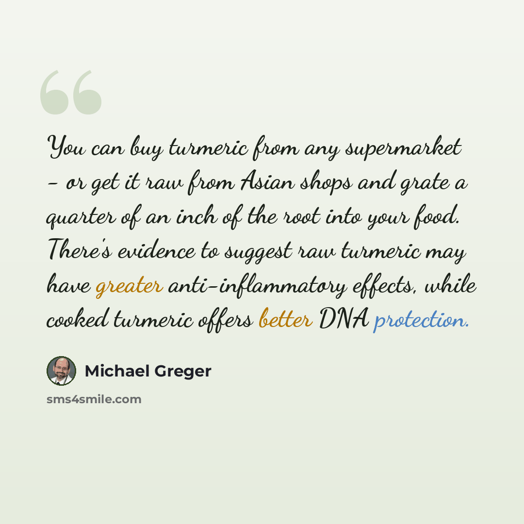 “You can buy turmeric from any supermarket - or get it raw from Asian shops and grate a quarter of an inch of the root into your food. There's evidence to suggest raw turmeric may have greater anti-inflammatory effects, while cooked turmeric offers better DNA protection.” quote by Michael Greger