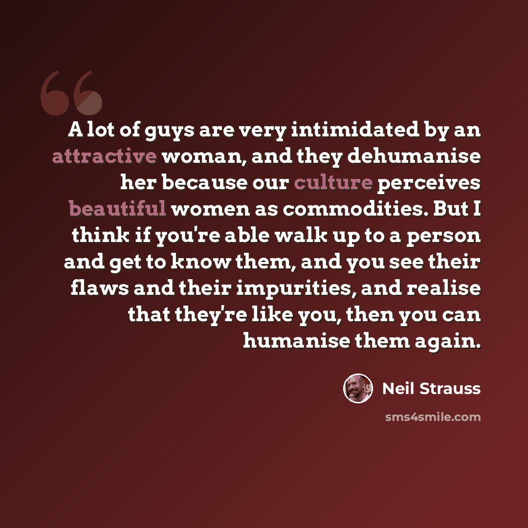 “A lot of guys are very intimidated by an attractive woman, and they dehumanise her because our culture perceives beautiful women as commodities. But I think if you're able walk up to a person and get to know them, and you see their flaws and their impurities, and realise that they're like you…” quote by Neil Strauss