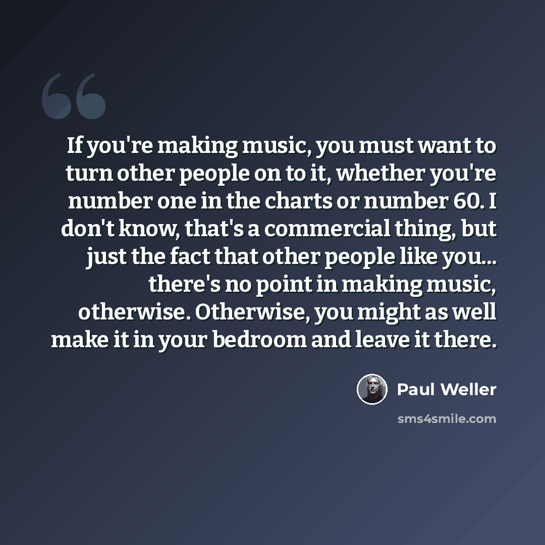 “If you're making music, you must want to turn other people on to it, whether you're number one in the charts or number 60. I don't know, that's a commercial thing, but just the fact that other people like you... there's no point in making music, otherwise. Otherwise, you might as well make it in…” quote by Paul Weller