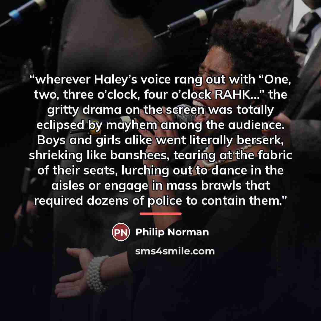 “wherever Haley’s voice rang out with “One, two, three o’clock, four o’clock RAHK…” the gritty drama on the screen was totally eclipsed by mayhem among the audience. Boys and girls alike went literally berserk, shrieking like banshees, tearing at the fabric of their seats, lurching out to dance in…” quote by Philip Norman