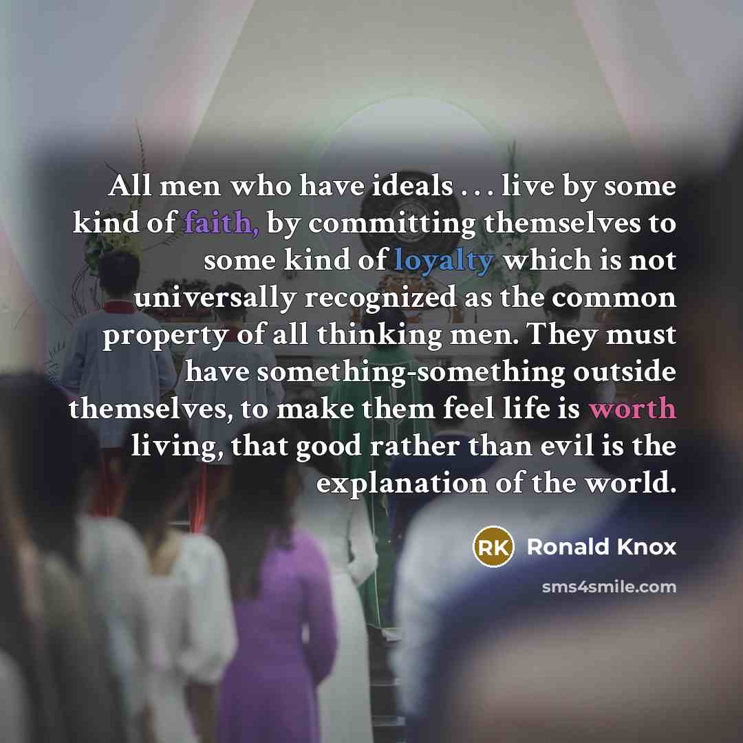 “All men who have ideals . . . live by some kind of faith, by committing themselves to some kind of loyalty which is not universally recognized as the common property of all thinking men. They must have something-something outside themselves, to make them feel life is worth living, that good rather…” quote by Ronald Knox