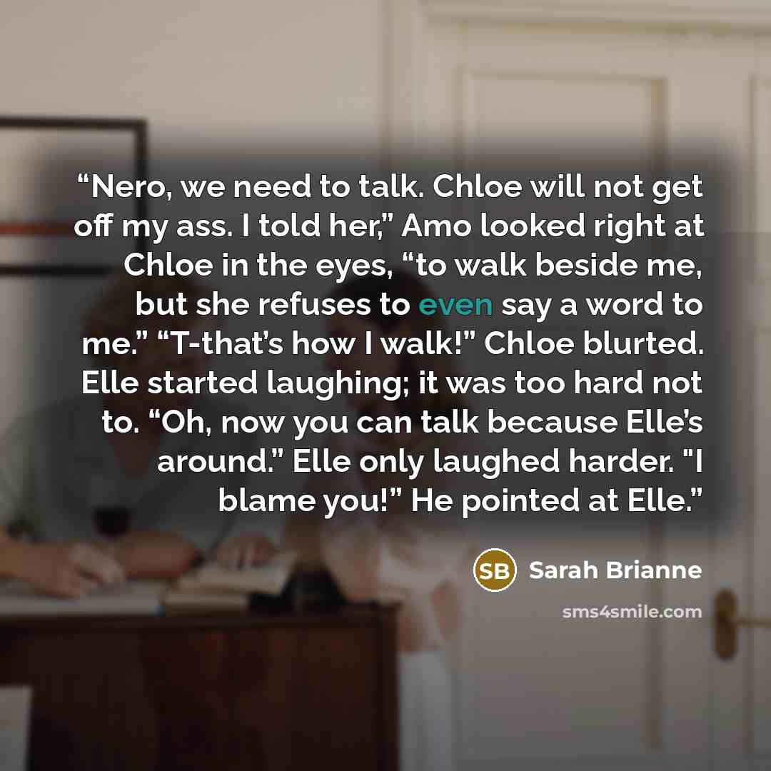“Nero, we need to talk. Chloe will not get off my ass. I told her,” Amo looked right at Chloe in the eyes, “to walk beside me, but she refuses to even say a word to me.” “T-that’s how I walk!” Chloe blurted. Elle started laughing; it was too hard not to. “Oh, now you can talk because Elle’s…” quote by Sarah Brianne