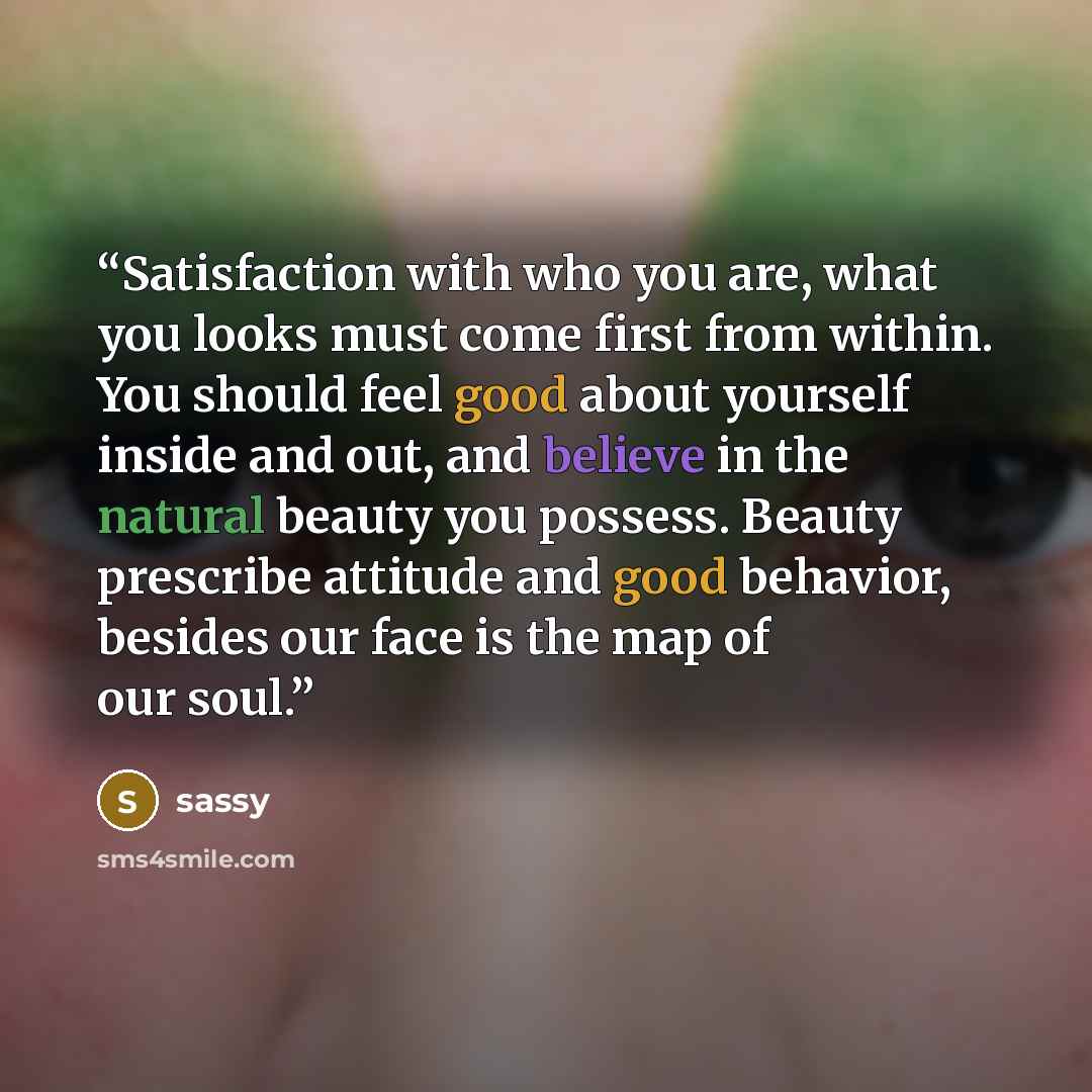 “Satisfaction with who you are, what you looks must come first from within. You should feel good about yourself inside and out, and believe in the natural beauty you possess. Beauty prescribe attitude and good behavior, besides our face is the map of our soul.” quote by sassy