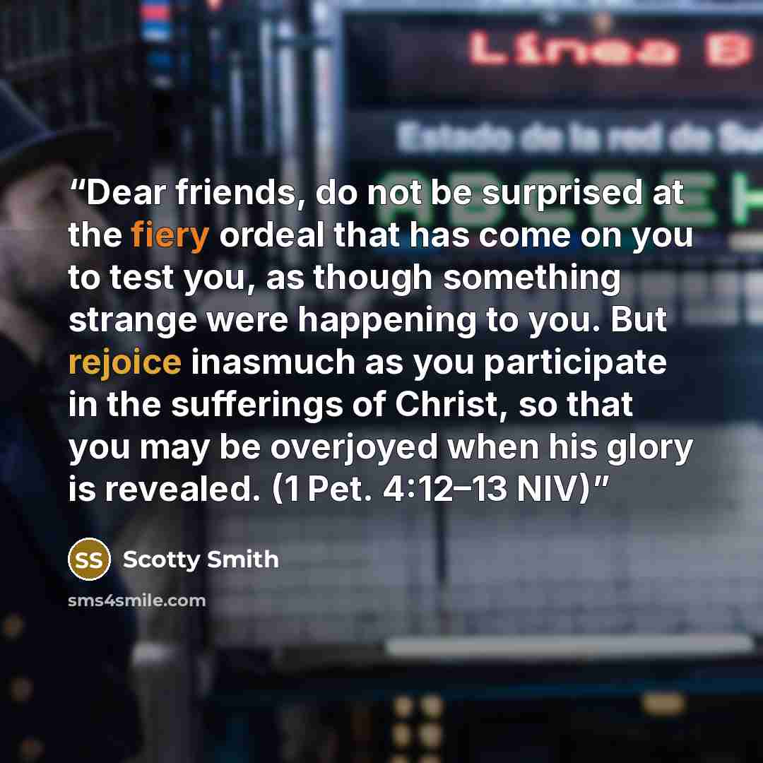 “Dear friends, do not be surprised at the fiery ordeal that has come on you to test you, as though something strange were happening to you. But rejoice inasmuch as you participate in the sufferings of Christ, so that you may be overjoyed when his glory is revealed. (1 Pet. 4:12–13 NIV)” quote by Scotty Smith