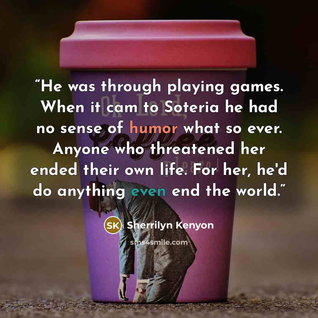 “He was through playing games. When it cam to Soteria he had no sense of humor what so ever. Anyone who threatened her ended their own life. For her, he'd do anything even end the world.” quote by Sherrilyn Kenyon
