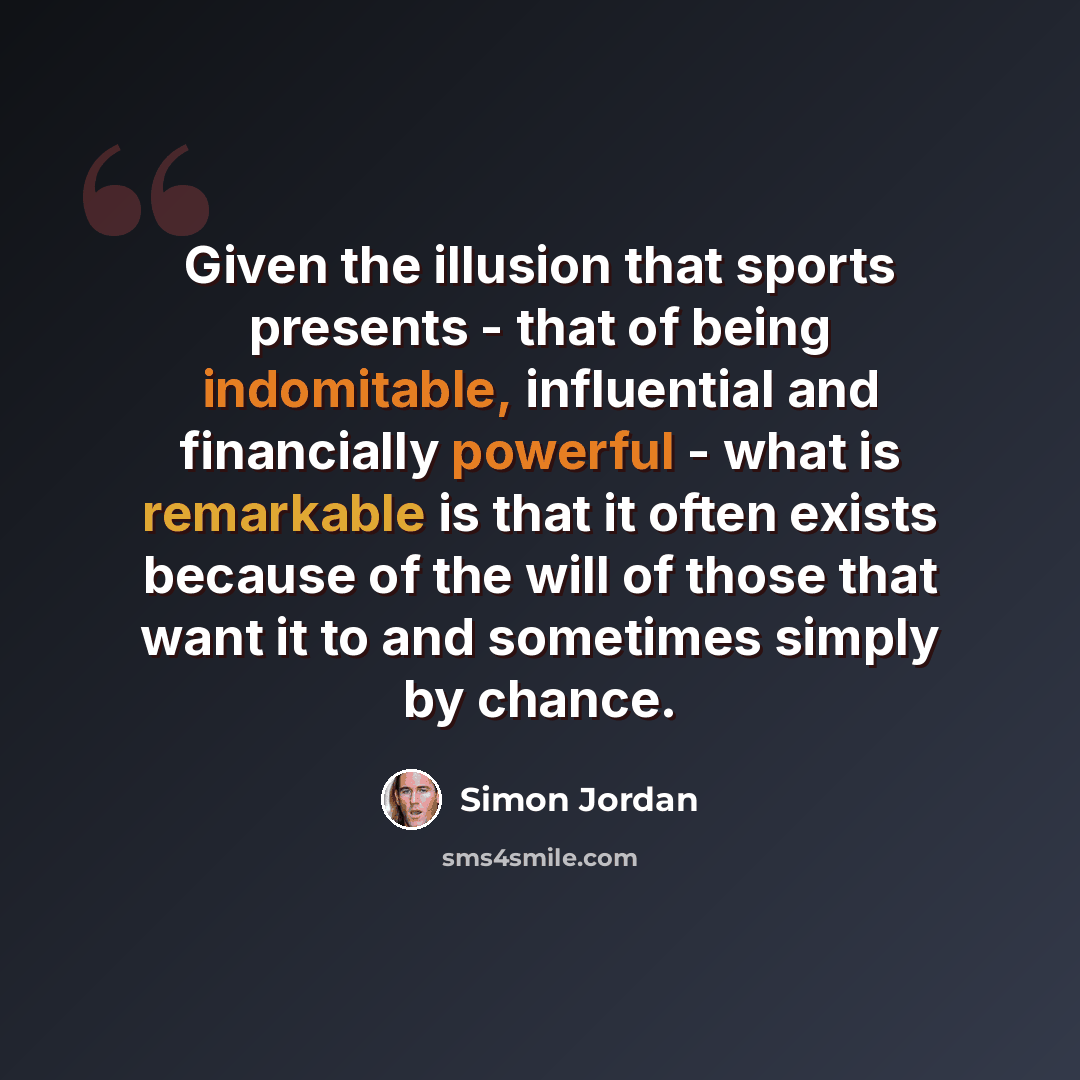 “Given the illusion that sports presents - that of being indomitable, influential and financially powerful - what is remarkable is that it often exists because of the will of those that want it to and sometimes simply by chance.” quote by Simon Jordan
