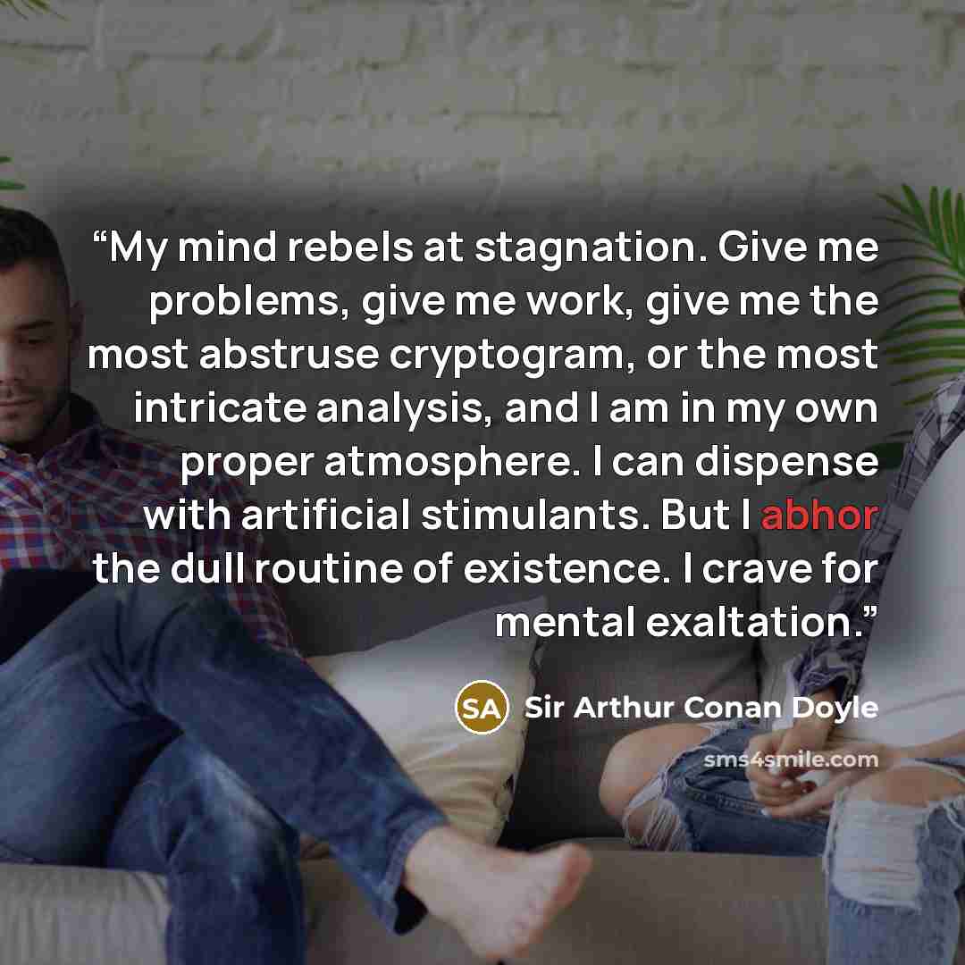 “My mind rebels at stagnation. Give me problems, give me work, give me the most abstruse cryptogram, or the most intricate analysis, and I am in my own proper atmosphere. I can dispense with artificial stimulants. But I abhor the dull routine of existence. I crave for mental exaltation.” quote by Sir Arthur Conan Doyle