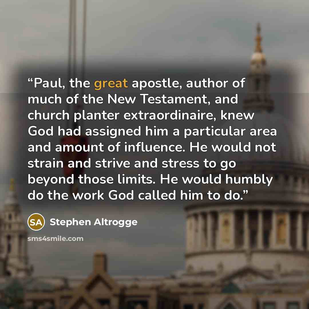 “Paul, the great apostle, author of much of the New Testament, and church planter extraordinaire, knew God had assigned him a particular area and amount of influence. He would not strain and strive and stress to go beyond those limits. He would humbly do the work God called him to do.” quote by Stephen Altrogge