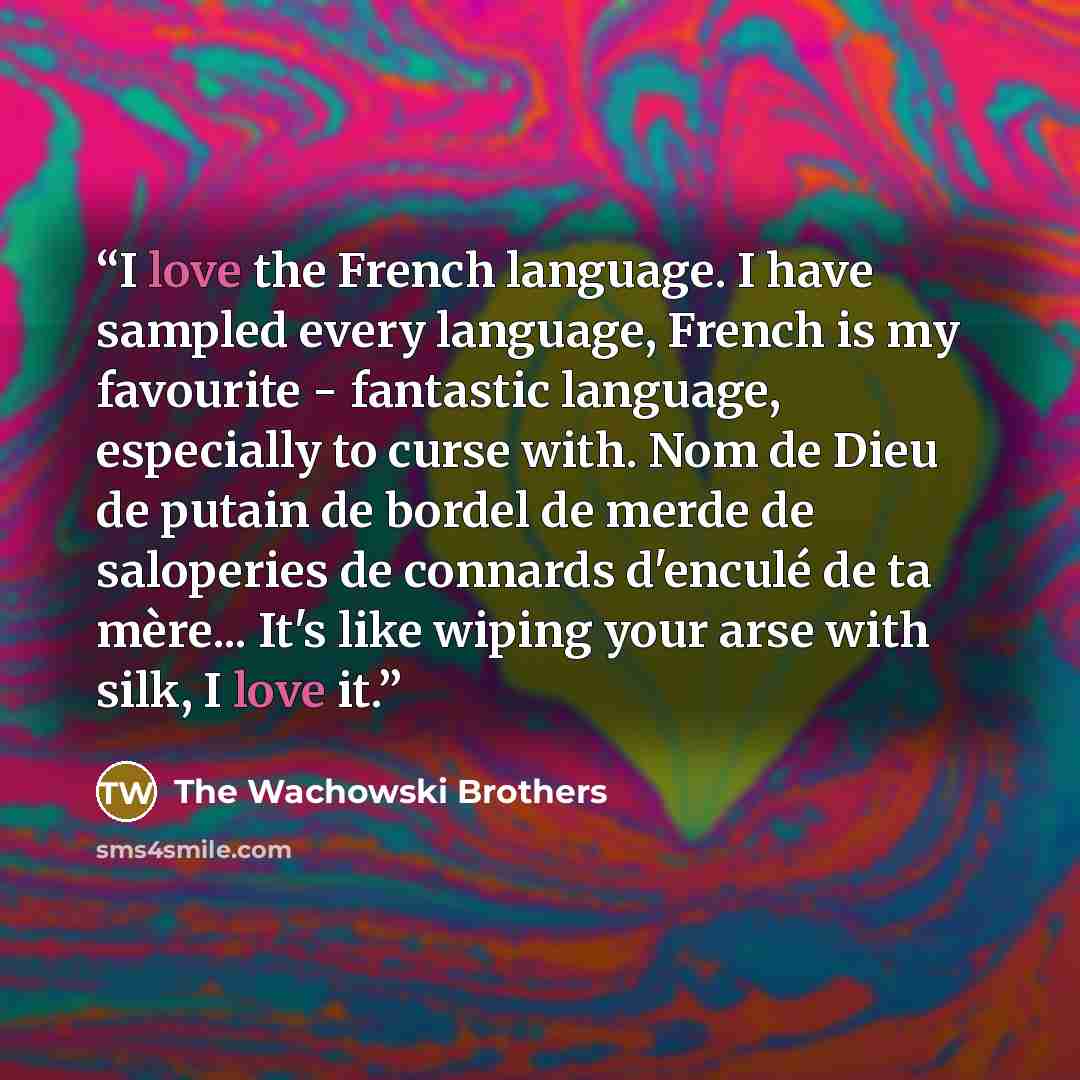 “I love the French language. I have sampled every language, French is my favourite - fantastic language, especially to curse with. Nom de Dieu de putain de bordel de merde de saloperies de connards d'enculé de ta mère... It's like wiping your arse with silk, I love it.” quote by The Wachowski Brothers