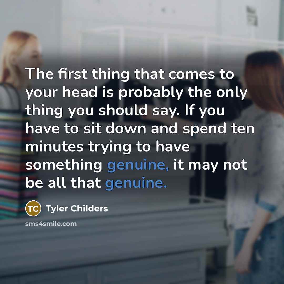 “The first thing that comes to your head is probably the only thing you should say. If you have to sit down and spend ten minutes trying to have something genuine, it may not be all that genuine.” quote by Tyler Childers