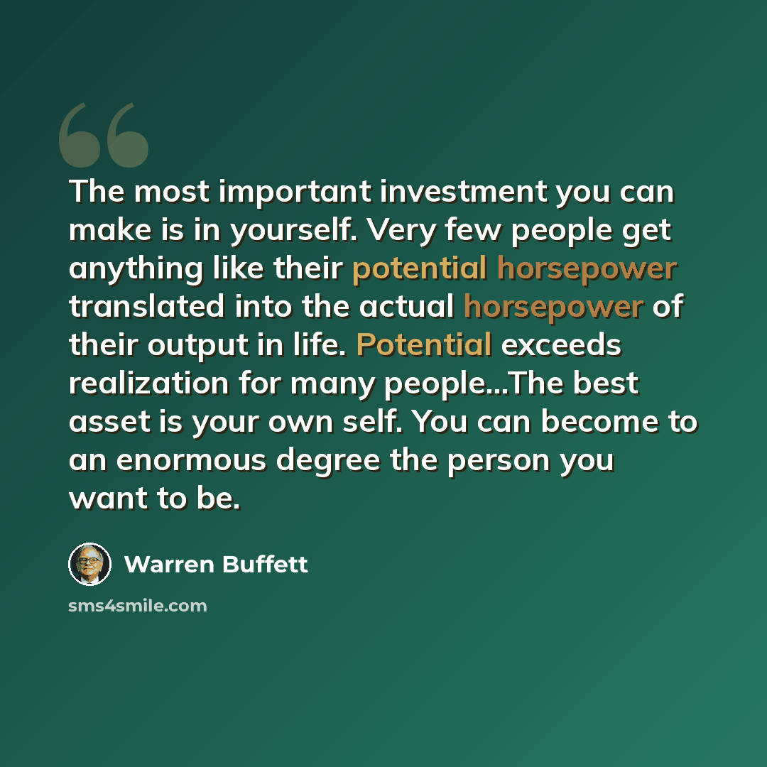 “The most important investment you can make is in yourself. Very few people get anything like their potential horsepower translated into the actual horsepower of their output in life. Potential exceeds realization for many people...The best asset is your own self. You can become to an enormous…” quote by Warren Buffett