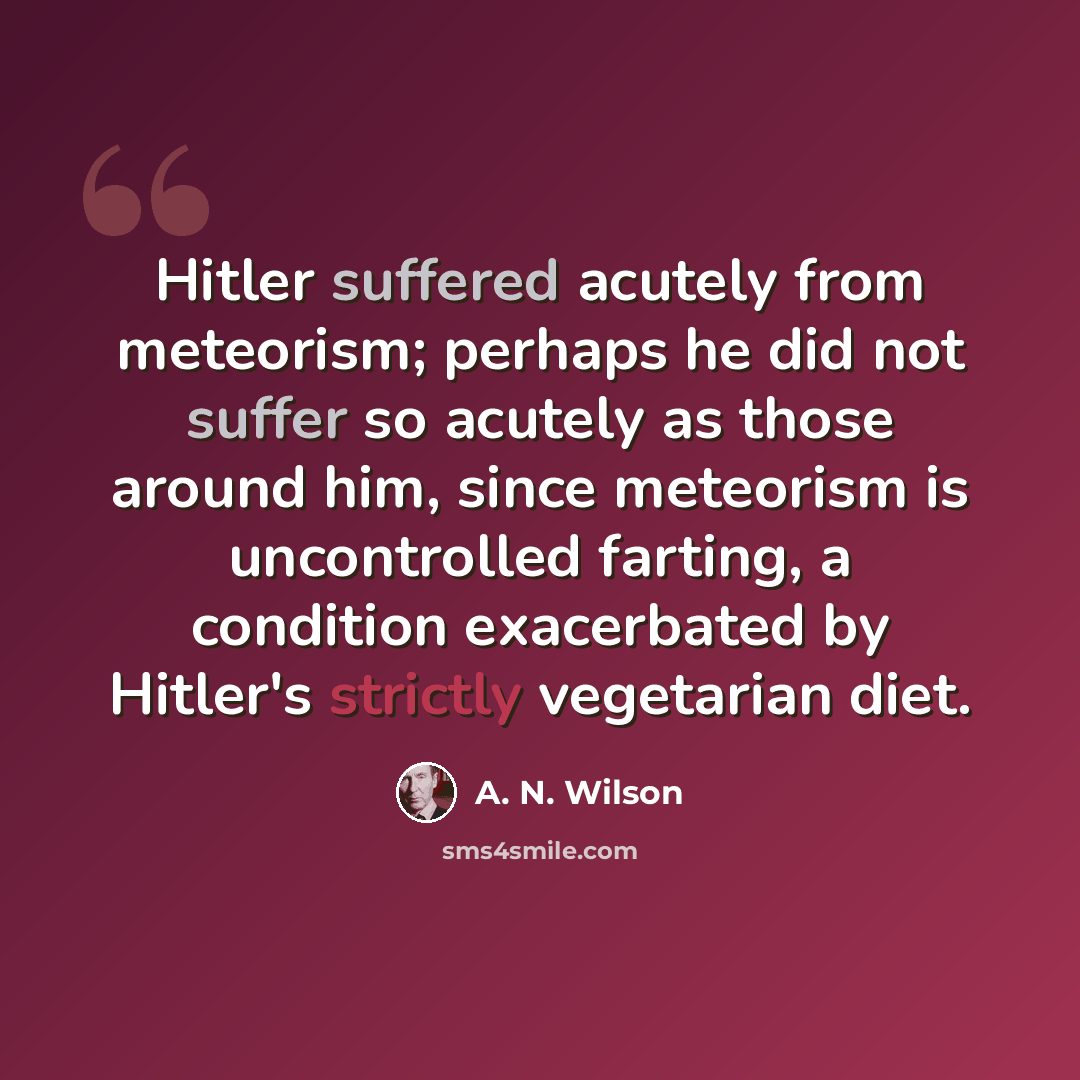 “Hitler suffered acutely from meteorism; perhaps he did not suffer so acutely as those around him, since meteorism is uncontrolled farting, a condition exacerbated by Hitler's strictly vegetarian diet.” quote by A. N. Wilson