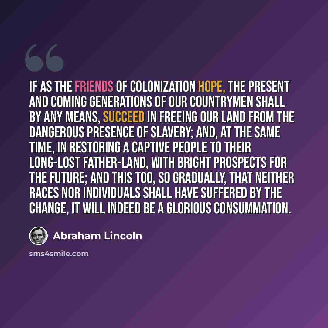 “If as the friends of colonization hope, the present and coming generations of our countrymen shall by any means, succeed in freeing our land from the dangerous presence of slavery; and, at the same time, in restoring a captive people to their long-lost father-land, with bright prospects for the…” quote by Abraham Lincoln
