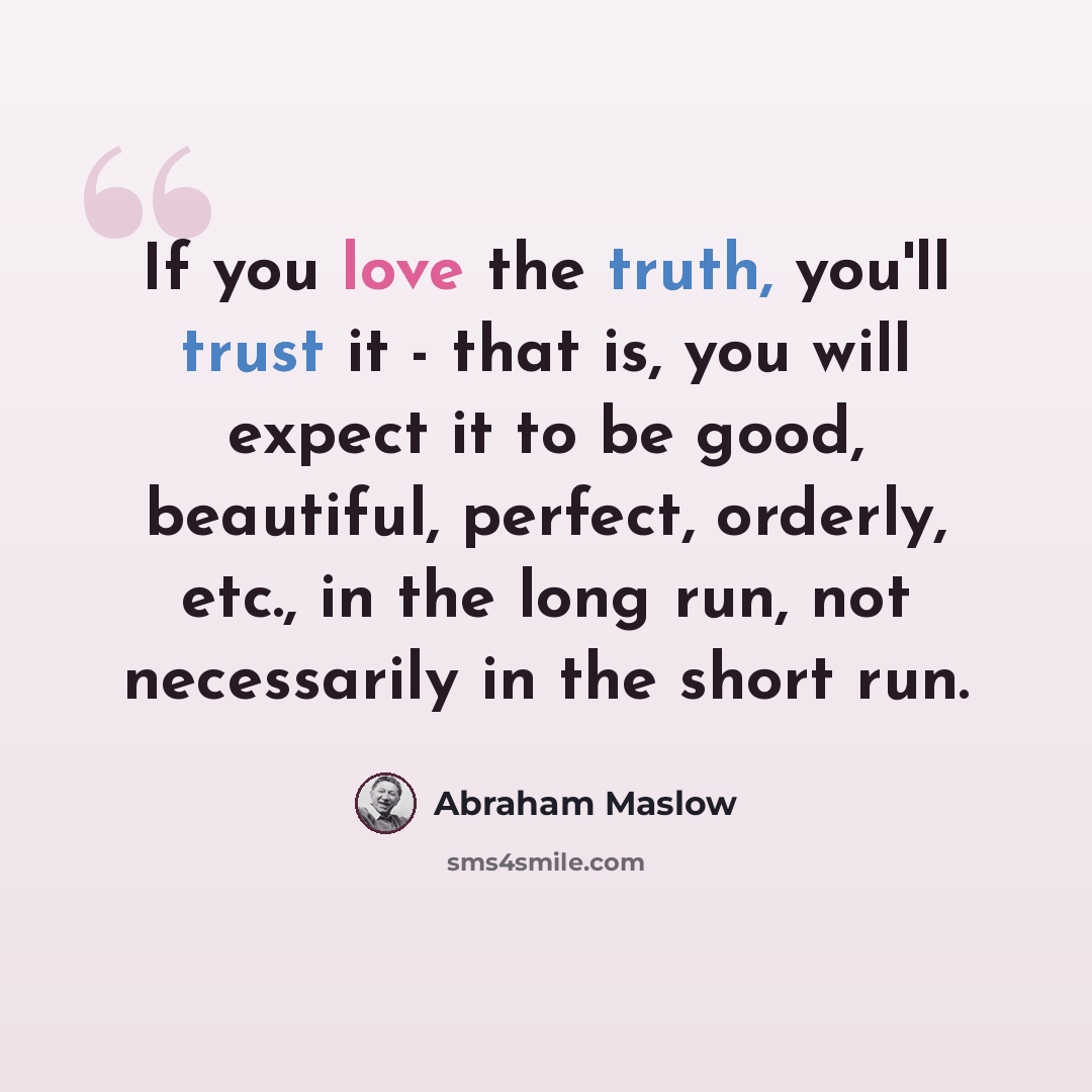 “If you love the truth, you'll trust it - that is, you will expect it to be good, beautiful, perfect, orderly, etc., in the long run, not necessarily in the short run.” quote by Abraham Maslow