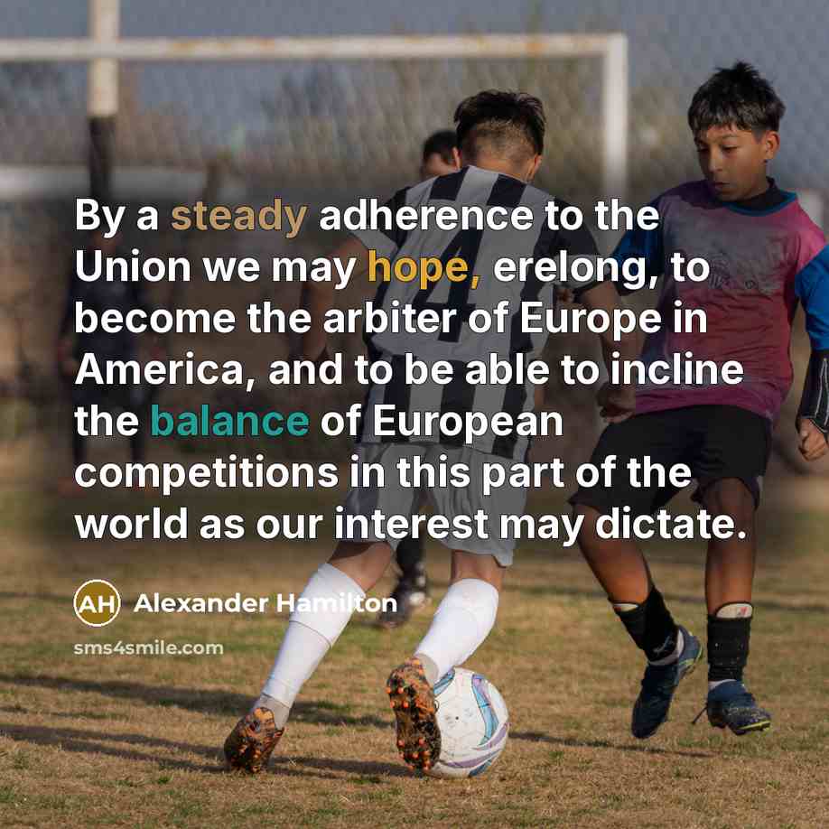 “By a steady adherence to the Union we may hope, erelong, to become the arbiter of Europe in America, and to be able to incline the balance of European competitions in this part of the world as our interest may dictate.” quote by Alexander Hamilton