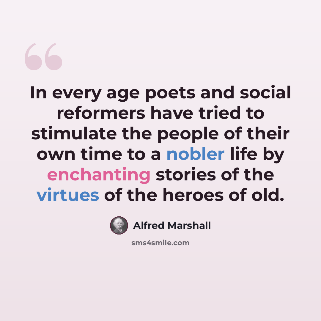 “In every age poets and social reformers have tried to stimulate the people of their own time to a nobler life by enchanting stories of the virtues of the heroes of old.” quote by Alfred Marshall