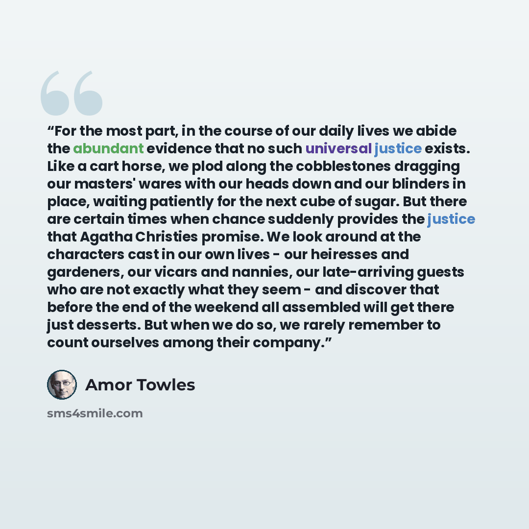 “For the most part, in the course of our daily lives we abide the abundant evidence that no such universal justice exists. Like a cart horse, we plod along the cobblestones dragging our masters' wares with our heads down and our blinders in place, waiting patiently for the next cube of sugar. But…” quote by amor towles