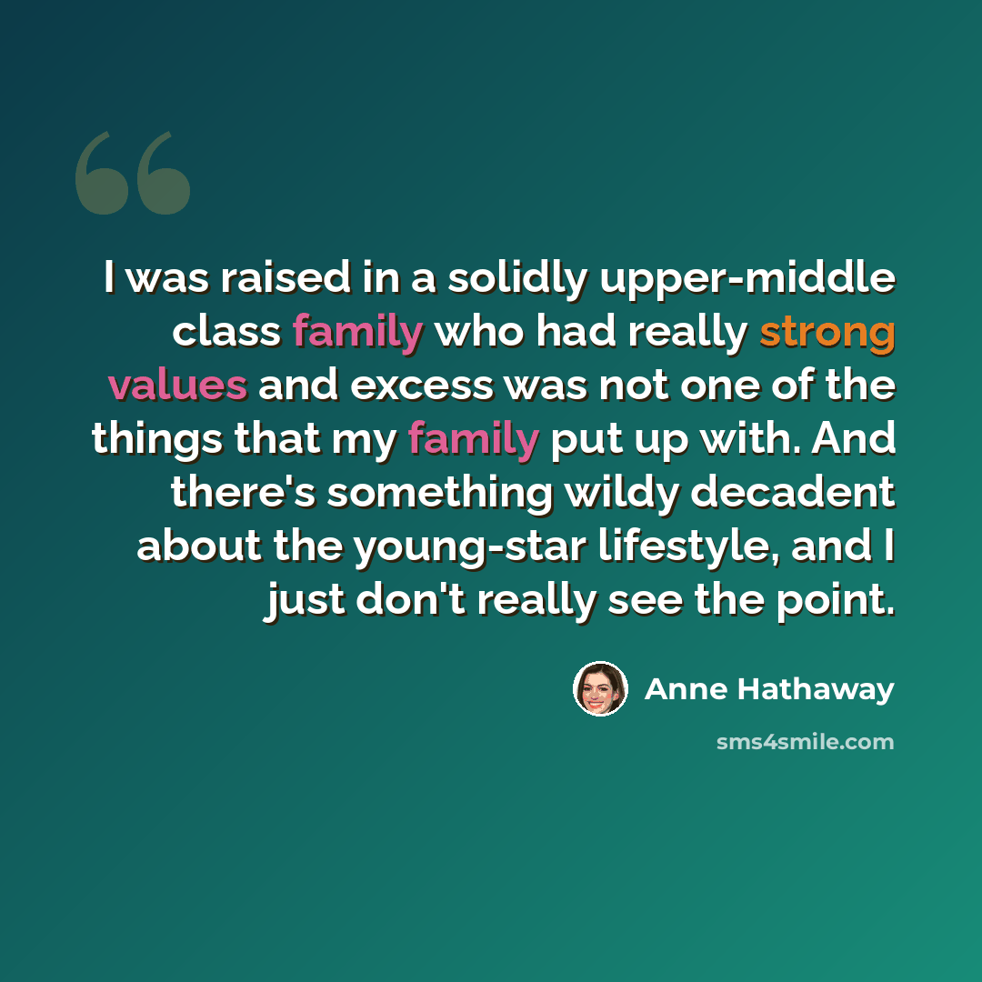 “I was raised in a solidly upper-middle class family who had really strong values and excess was not one of the things that my family put up with. And there's something wildy decadent about the young-star lifestyle, and I just don't really see the point.” quote by Anne Hathaway