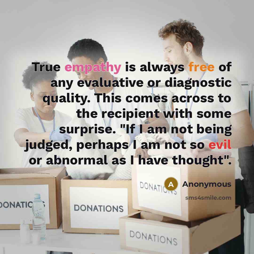 “True empathy is always free of any evaluative or diagnostic quality. This comes across to the recipient with some surprise. "If I am not being judged, perhaps I am not so evil or abnormal as I have thought".” quote by Anonymous