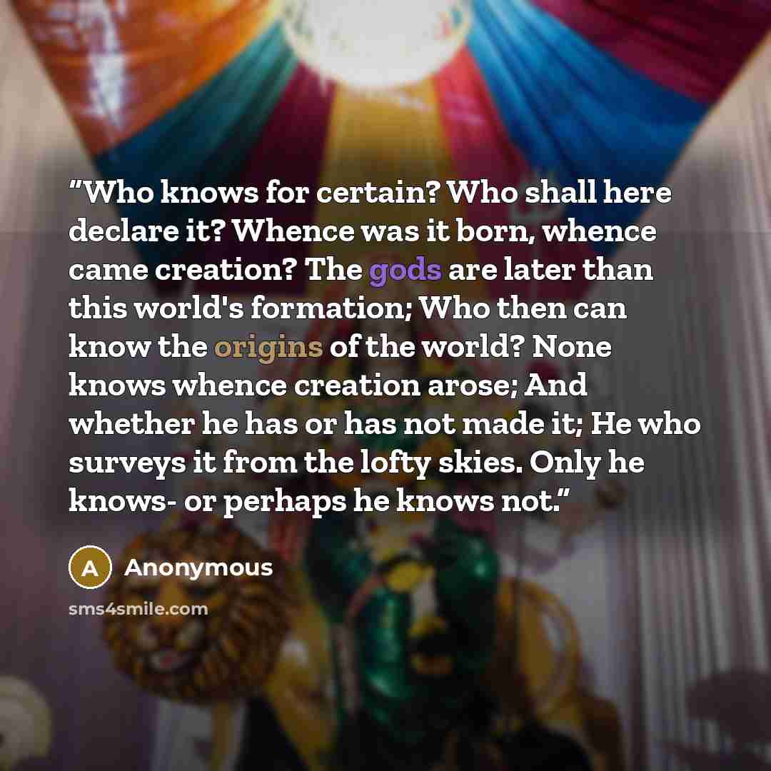 “Who knows for certain? Who shall here declare it? Whence was it born, whence came creation? The gods are later than this world's formation; Who then can know the origins of the world? None knows whence creation arose; And whether he has or has not made it; He who surveys it from the lofty skies…” quote by Anonymous