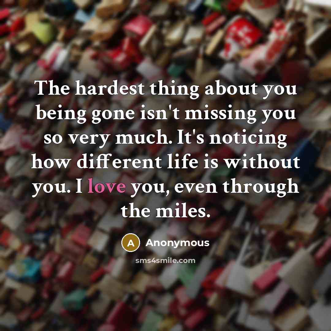 “The hardest thing about you being gone isn't missing you so very much. It's noticing how different life is without you. I love you, even through the miles.” quote by Anonymous