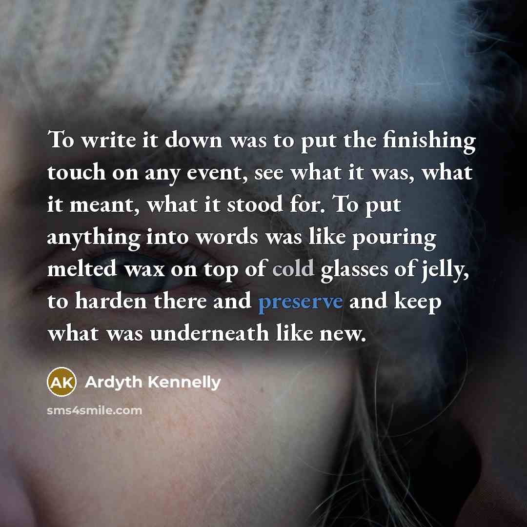 “To write it down was to put the finishing touch on any event, see what it was, what it meant, what it stood for. To put anything into words was like pouring melted wax on top of cold glasses of jelly, to harden there and preserve and keep what was underneath like new.” quote by Ardyth Kennelly