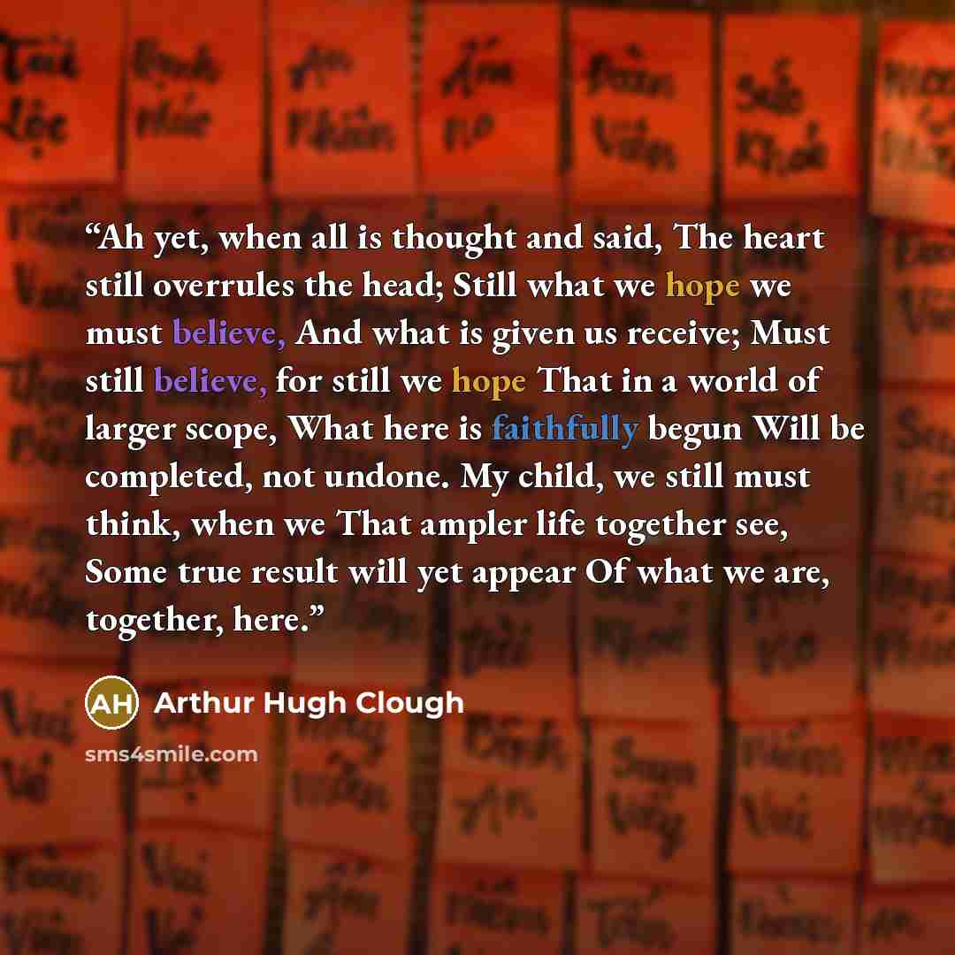 “Ah yet, when all is thought and said, The heart still overrules the head; Still what we hope we must believe, And what is given us receive; Must still believe, for still we hope That in a world of larger scope, What here is faithfully begun Will be completed, not undone. My child, we still must…” quote by Arthur Hugh Clough