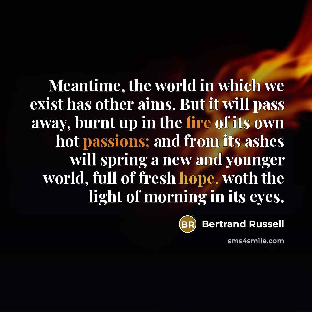 “Meantime, the world in which we exist has other aims. But it will pass away, burnt up in the fire of its own hot passions; and from its ashes will spring a new and younger world, full of fresh hope, woth the light of morning in its eyes.” quote by Bertrand Russell