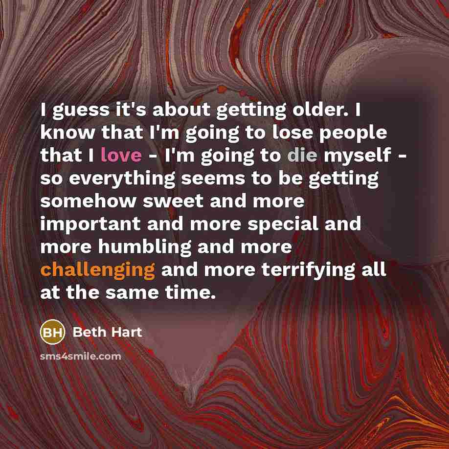 “I guess it's about getting older. I know that I'm going to lose people that I love - I'm going to die myself - so everything seems to be getting somehow sweet and more important and more special and more humbling and more challenging and more terrifying all at the same time.” quote by Beth Hart