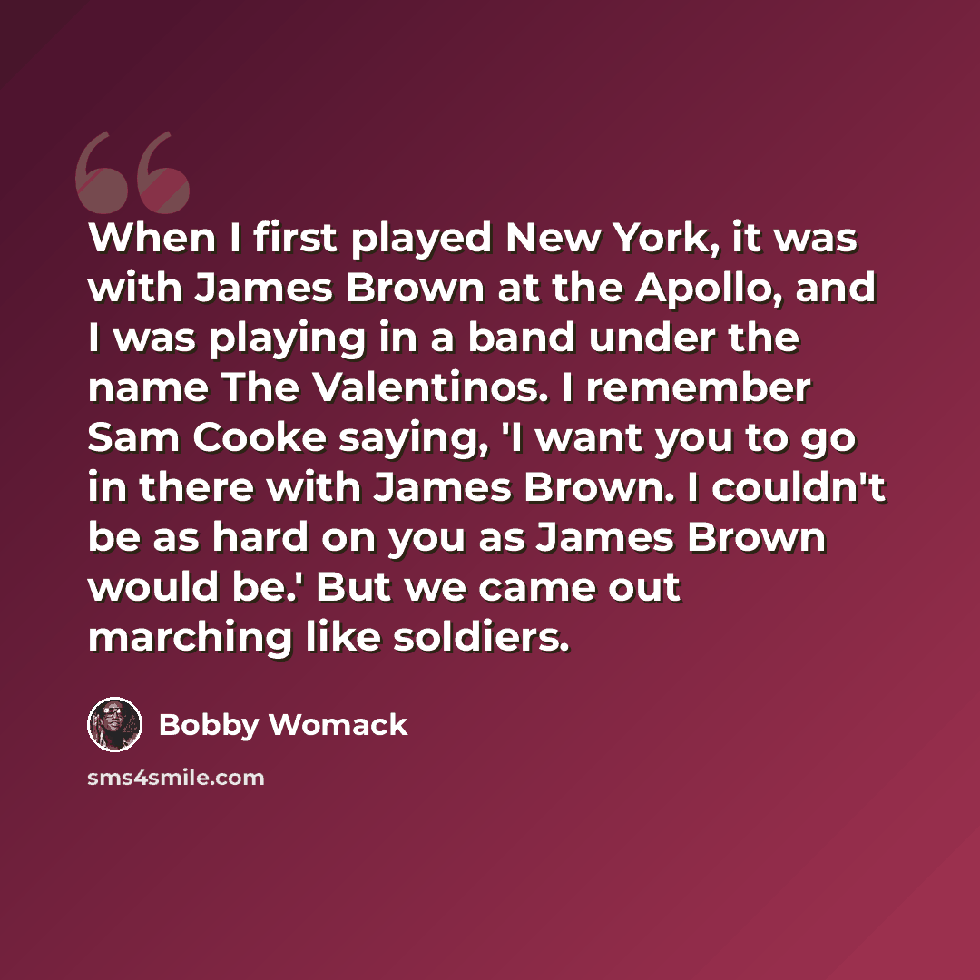 “When I first played New York, it was with James Brown at the Apollo, and I was playing in a band under the name The Valentinos. I remember Sam Cooke saying, 'I want you to go in there with James Brown. I couldn't be as hard on you as James Brown would be.' But we came out marching like soldiers.” quote by Bobby Womack