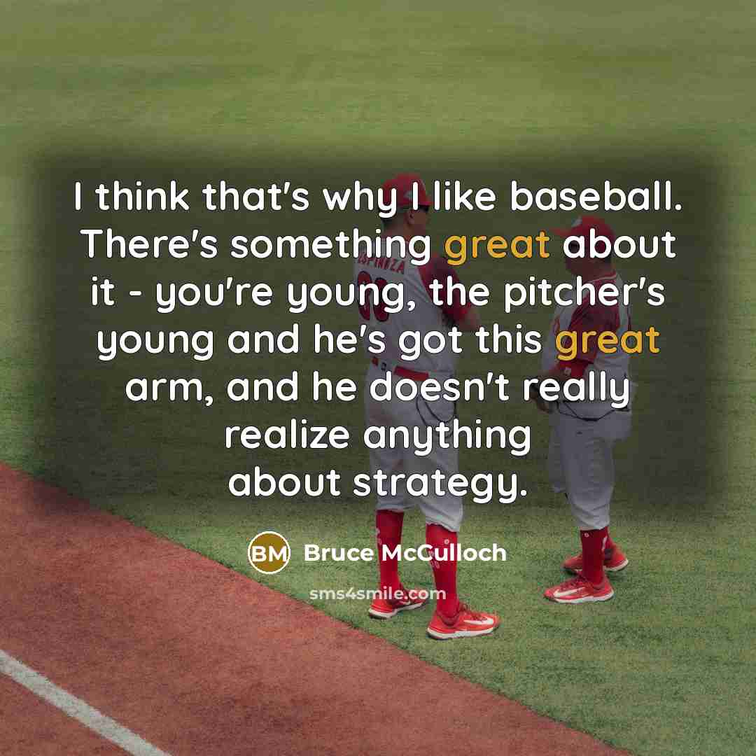 “I think that's why I like baseball. There's something great about it - you're young, the pitcher's young and he's got this great arm, and he doesn't really realize anything about strategy.” quote by Bruce McCulloch