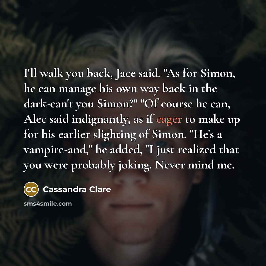 “I'll walk you back, Jace said. "As for Simon, he can manage his own way back in the dark-can't you Simon?" "Of course he can, Alec said indignantly, as if eager to make up for his earlier slighting of Simon. "He's a vampire-and," he added, "I just realized that you were probably joking. Never mind…” quote by Cassandra Clare