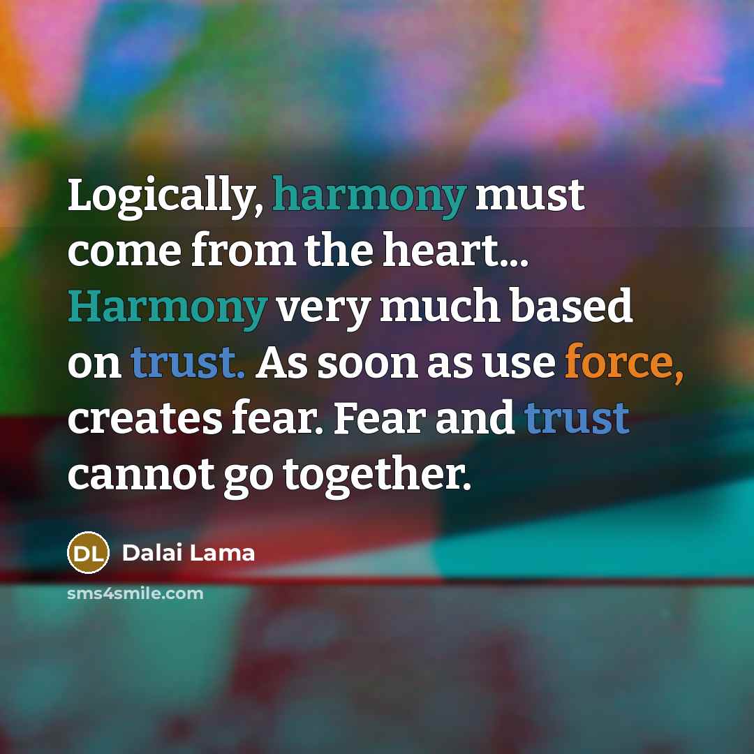 “Logically, harmony must come from the heart... Harmony very much based on trust. As soon as use force, creates fear. Fear and trust cannot go together.” quote by Dalai Lama