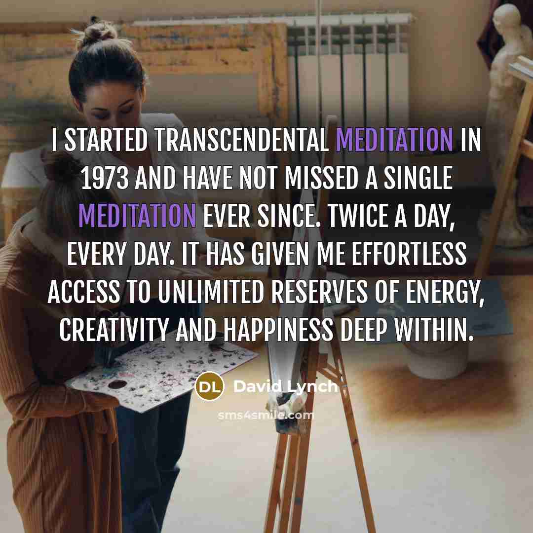 “I started Transcendental Meditation in 1973 and have not missed a single meditation ever since. Twice a day, every day. It has given me effortless access to unlimited reserves of energy, creativity and happiness deep within.” quote by David Lynch