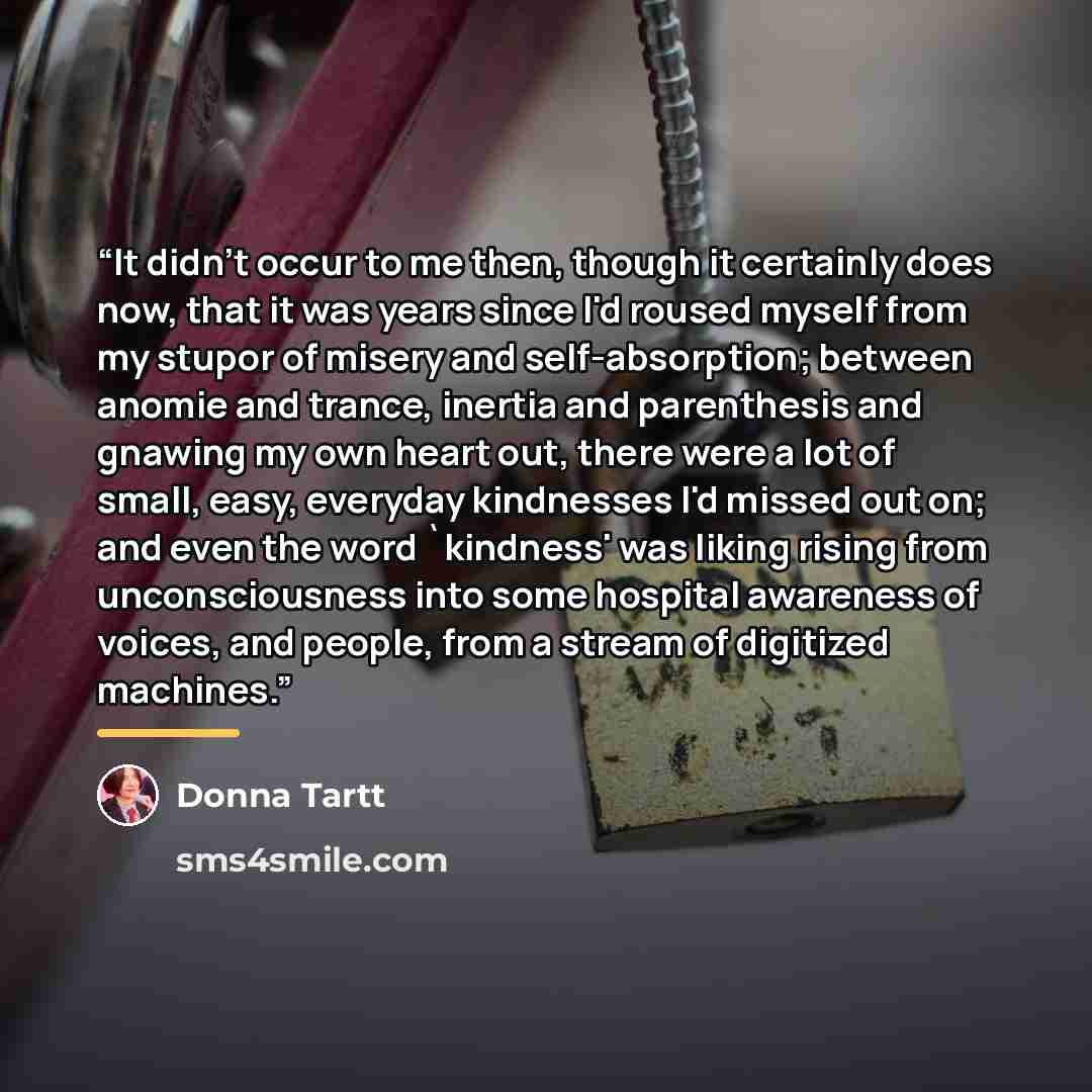 “It didn't occur to me then, though it certainly does now, that it was years since I'd roused myself from my stupor of misery and self-absorption; between anomie and trance, inertia and parenthesis and gnawing my own heart out, there were a lot of small, easy, everyday kindnesses I'd missed out on…” quote by Donna Tartt