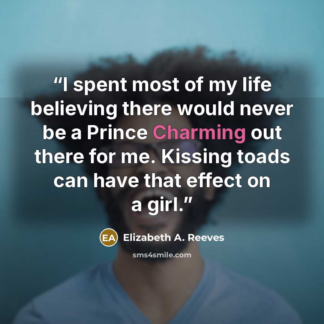 “I spent most of my life believing there would never be a Prince Charming out there for me. Kissing toads can have that effect on a girl.” quote by Elizabeth A. Reeves