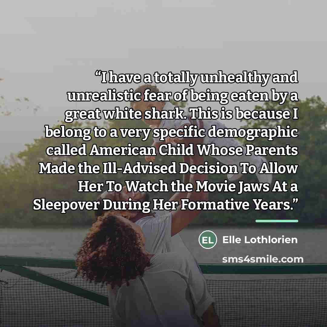 “I have a totally unhealthy and unrealistic fear of being eaten by a great white shark. This is because I belong to a very specific demographic called American Child Whose Parents Made the Ill-Advised Decision To Allow Her To Watch the Movie Jaws At a Sleepover During Her Formative Years.” quote by Elle Lothlorien